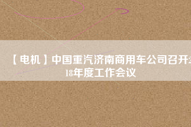 【電機(jī)】中國(guó)重汽濟(jì)南商用車公司召開2018年度工作會(huì)議 - TECO東元電機(jī) | 變頻器·伺服電機(jī)·減速機(jī)·電機(jī)解決方案