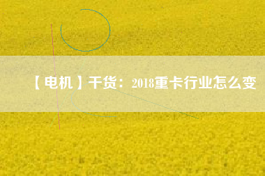 【電機】干貨:2018重卡行業(yè)怎么變 - TECO東元電機 | 變頻器·伺服電機·減速機·電機解決方案