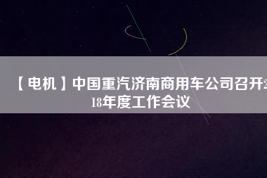 【電機(jī)】中國(guó)重汽濟(jì)南商用車公司召開2018年度工作會(huì)議 - TECO東元電機(jī) | 變頻器·伺服電機(jī)·減速機(jī)·電機(jī)解決方案