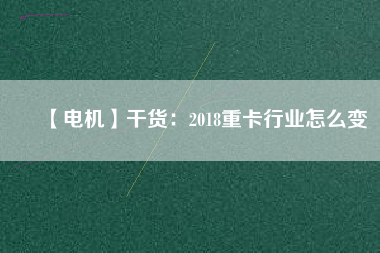 【電機】干貨:2018重卡行業(yè)怎么變 - TECO東元電機 | 變頻器·伺服電機·減速機·電機解決方案
