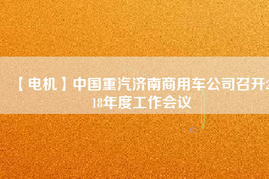 【電機(jī)】中國(guó)重汽濟(jì)南商用車公司召開2018年度工作會(huì)議 - TECO東元電機(jī) | 變頻器·伺服電機(jī)·減速機(jī)·電機(jī)解決方案