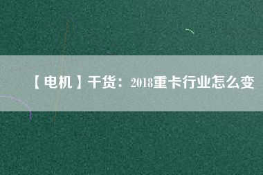 【電機】干貨:2018重卡行業(yè)怎么變 - TECO東元電機 | 變頻器·伺服電機·減速機·電機解決方案