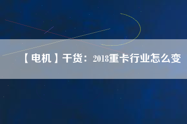 【電機】干貨:2018重卡行業(yè)怎么變 - TECO東元電機 | 變頻器·伺服電機·減速機·電機解決方案