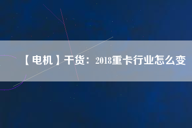 【電機】干貨:2018重卡行業(yè)怎么變 - TECO東元電機 | 變頻器·伺服電機·減速機·電機解決方案