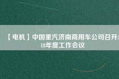 【電機(jī)】中國(guó)重汽濟(jì)南商用車公司召開2018年度工作會(huì)議 - TECO東元電機(jī) | 變頻器·伺服電機(jī)·減速機(jī)·電機(jī)解決方案