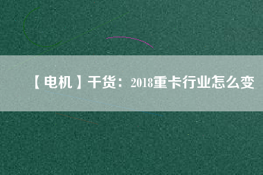 【電機】干貨:2018重卡行業(yè)怎么變 - TECO東元電機 | 變頻器·伺服電機·減速機·電機解決方案