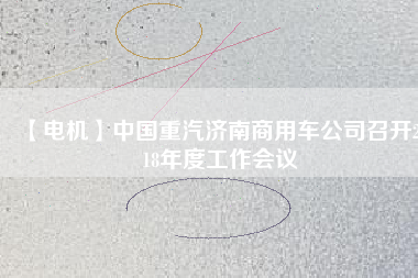 【電機(jī)】中國(guó)重汽濟(jì)南商用車公司召開2018年度工作會(huì)議 - TECO東元電機(jī) | 變頻器·伺服電機(jī)·減速機(jī)·電機(jī)解決方案