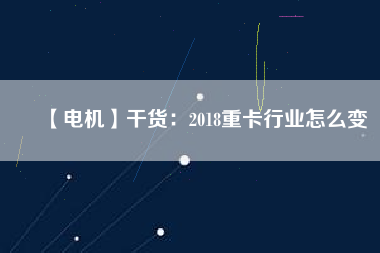 【電機】干貨:2018重卡行業(yè)怎么變 - TECO東元電機 | 變頻器·伺服電機·減速機·電機解決方案