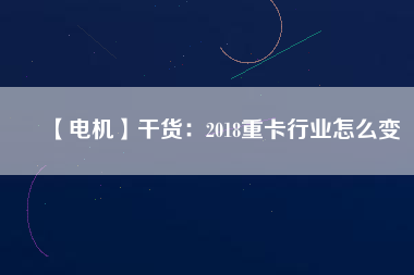 【電機】干貨:2018重卡行業(yè)怎么變 - TECO東元電機 | 變頻器·伺服電機·減速機·電機解決方案