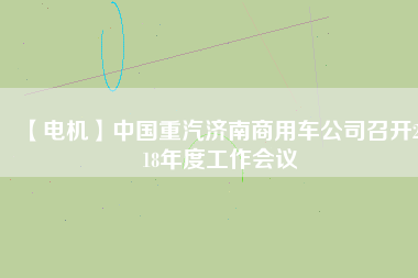 【電機(jī)】中國(guó)重汽濟(jì)南商用車公司召開2018年度工作會(huì)議 - TECO東元電機(jī) | 變頻器·伺服電機(jī)·減速機(jī)·電機(jī)解決方案