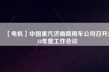 【電機(jī)】中國(guó)重汽濟(jì)南商用車公司召開2018年度工作會(huì)議 - TECO東元電機(jī) | 變頻器·伺服電機(jī)·減速機(jī)·電機(jī)解決方案