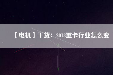 【電機】干貨:2018重卡行業(yè)怎么變 - TECO東元電機 | 變頻器·伺服電機·減速機·電機解決方案