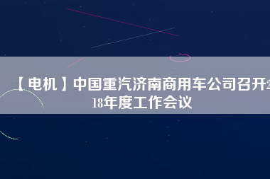 【電機(jī)】中國(guó)重汽濟(jì)南商用車公司召開2018年度工作會(huì)議 - TECO東元電機(jī) | 變頻器·伺服電機(jī)·減速機(jī)·電機(jī)解決方案