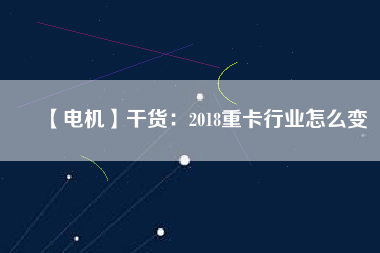 【電機】干貨:2018重卡行業(yè)怎么變 - TECO東元電機 | 變頻器·伺服電機·減速機·電機解決方案