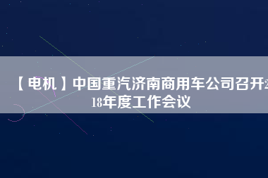 【電機(jī)】中國(guó)重汽濟(jì)南商用車公司召開2018年度工作會(huì)議 - TECO東元電機(jī) | 變頻器·伺服電機(jī)·減速機(jī)·電機(jī)解決方案