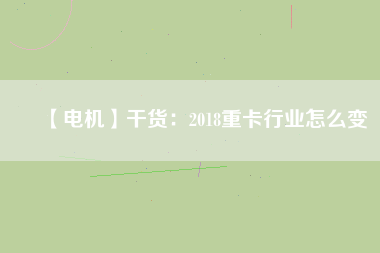 【電機】干貨:2018重卡行業(yè)怎么變 - TECO東元電機 | 變頻器·伺服電機·減速機·電機解決方案