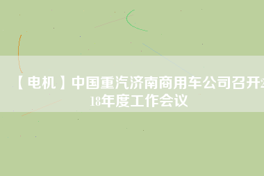 【電機(jī)】中國(guó)重汽濟(jì)南商用車公司召開2018年度工作會(huì)議 - TECO東元電機(jī) | 變頻器·伺服電機(jī)·減速機(jī)·電機(jī)解決方案