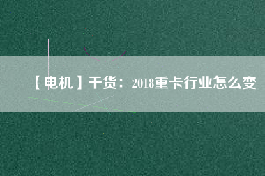 【電機】干貨:2018重卡行業(yè)怎么變 - TECO東元電機 | 變頻器·伺服電機·減速機·電機解決方案