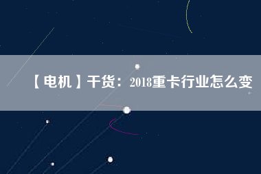 【電機】干貨:2018重卡行業(yè)怎么變 - TECO東元電機 | 變頻器·伺服電機·減速機·電機解決方案