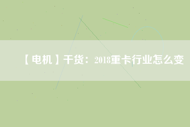 【電機】干貨:2018重卡行業(yè)怎么變 - TECO東元電機 | 變頻器·伺服電機·減速機·電機解決方案