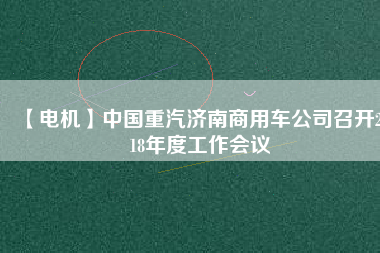 【電機(jī)】中國(guó)重汽濟(jì)南商用車公司召開2018年度工作會(huì)議 - TECO東元電機(jī) | 變頻器·伺服電機(jī)·減速機(jī)·電機(jī)解決方案
