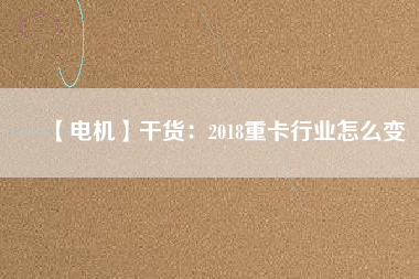 【電機】干貨:2018重卡行業(yè)怎么變 - TECO東元電機 | 變頻器·伺服電機·減速機·電機解決方案