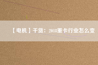 【電機】干貨:2018重卡行業(yè)怎么變 - TECO東元電機 | 變頻器·伺服電機·減速機·電機解決方案