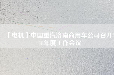 【電機(jī)】中國(guó)重汽濟(jì)南商用車公司召開2018年度工作會(huì)議 - TECO東元電機(jī) | 變頻器·伺服電機(jī)·減速機(jī)·電機(jī)解決方案