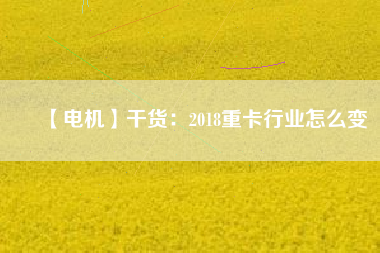【電機】干貨:2018重卡行業(yè)怎么變 - TECO東元電機 | 變頻器·伺服電機·減速機·電機解決方案