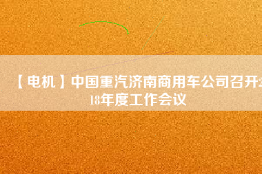 【電機(jī)】中國(guó)重汽濟(jì)南商用車公司召開2018年度工作會(huì)議 - TECO東元電機(jī) | 變頻器·伺服電機(jī)·減速機(jī)·電機(jī)解決方案