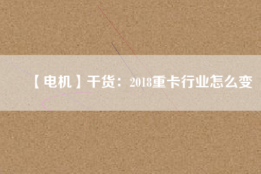 【電機】干貨:2018重卡行業(yè)怎么變 - TECO東元電機 | 變頻器·伺服電機·減速機·電機解決方案