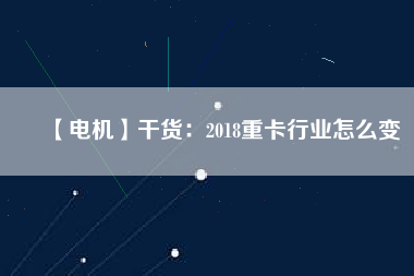【電機】干貨:2018重卡行業(yè)怎么變 - TECO東元電機 | 變頻器·伺服電機·減速機·電機解決方案