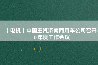 【電機(jī)】中國(guó)重汽濟(jì)南商用車公司召開2018年度工作會(huì)議 - TECO東元電機(jī) | 變頻器·伺服電機(jī)·減速機(jī)·電機(jī)解決方案