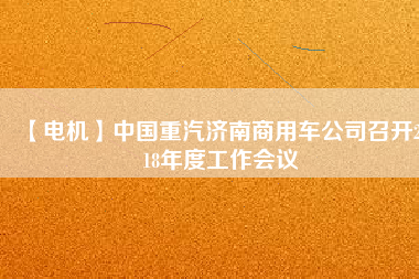 【電機(jī)】中國(guó)重汽濟(jì)南商用車公司召開2018年度工作會(huì)議 - TECO東元電機(jī) | 變頻器·伺服電機(jī)·減速機(jī)·電機(jī)解決方案