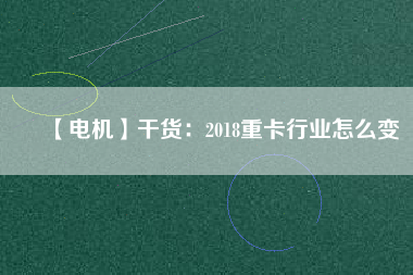 【電機】干貨:2018重卡行業(yè)怎么變 - TECO東元電機 | 變頻器·伺服電機·減速機·電機解決方案