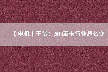 【電機】干貨:2018重卡行業(yè)怎么變 - TECO東元電機 | 變頻器·伺服電機·減速機·電機解決方案