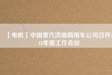 【電機(jī)】中國(guó)重汽濟(jì)南商用車公司召開2018年度工作會(huì)議 - TECO東元電機(jī) | 變頻器·伺服電機(jī)·減速機(jī)·電機(jī)解決方案