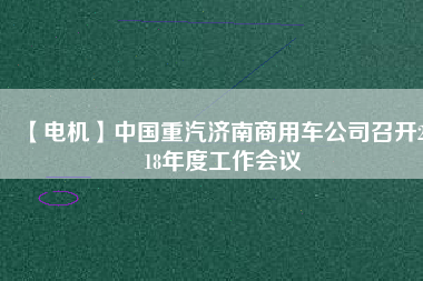 【電機(jī)】中國(guó)重汽濟(jì)南商用車公司召開2018年度工作會(huì)議 - TECO東元電機(jī) | 變頻器·伺服電機(jī)·減速機(jī)·電機(jī)解決方案