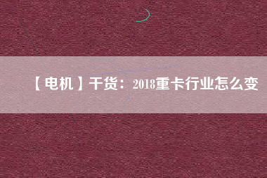 【電機】干貨:2018重卡行業(yè)怎么變 - TECO東元電機 | 變頻器·伺服電機·減速機·電機解決方案