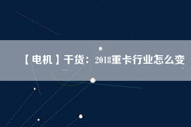 【電機】干貨:2018重卡行業(yè)怎么變 - TECO東元電機 | 變頻器·伺服電機·減速機·電機解決方案