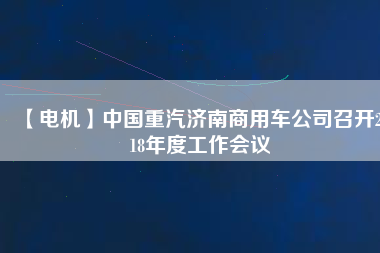 【電機(jī)】中國(guó)重汽濟(jì)南商用車公司召開2018年度工作會(huì)議 - TECO東元電機(jī) | 變頻器·伺服電機(jī)·減速機(jī)·電機(jī)解決方案