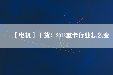 【電機】干貨:2018重卡行業(yè)怎么變 - TECO東元電機 | 變頻器·伺服電機·減速機·電機解決方案