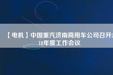 【電機(jī)】中國(guó)重汽濟(jì)南商用車公司召開2018年度工作會(huì)議 - TECO東元電機(jī) | 變頻器·伺服電機(jī)·減速機(jī)·電機(jī)解決方案