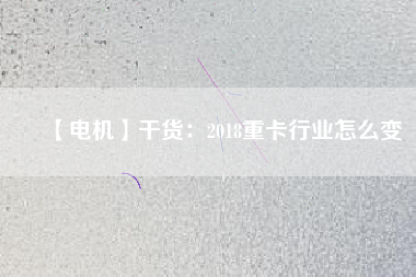 【電機】干貨:2018重卡行業(yè)怎么變 - TECO東元電機 | 變頻器·伺服電機·減速機·電機解決方案