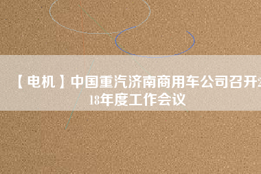 【電機(jī)】中國(guó)重汽濟(jì)南商用車公司召開2018年度工作會(huì)議 - TECO東元電機(jī) | 變頻器·伺服電機(jī)·減速機(jī)·電機(jī)解決方案