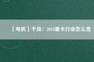 【電機】干貨:2018重卡行業(yè)怎么變 - TECO東元電機 | 變頻器·伺服電機·減速機·電機解決方案