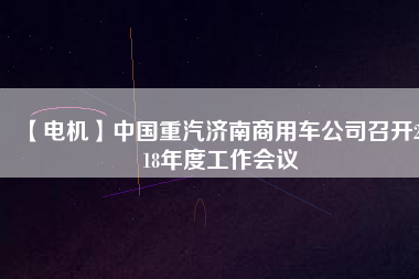 【電機(jī)】中國(guó)重汽濟(jì)南商用車公司召開2018年度工作會(huì)議 - TECO東元電機(jī) | 變頻器·伺服電機(jī)·減速機(jī)·電機(jī)解決方案