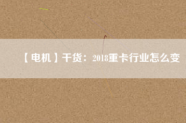 【電機】干貨:2018重卡行業(yè)怎么變 - TECO東元電機 | 變頻器·伺服電機·減速機·電機解決方案