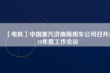 【電機(jī)】中國(guó)重汽濟(jì)南商用車公司召開2018年度工作會(huì)議 - TECO東元電機(jī) | 變頻器·伺服電機(jī)·減速機(jī)·電機(jī)解決方案