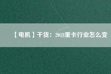 【電機】干貨:2018重卡行業(yè)怎么變 - TECO東元電機 | 變頻器·伺服電機·減速機·電機解決方案
